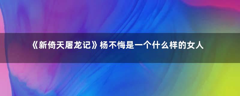 《新倚天屠龙记》杨不悔是一个什么样的女人 新版的饰演者是谁